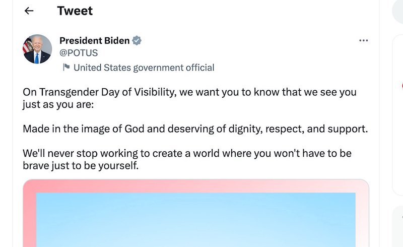 President Biden Tweet 'On Transgender Day of Visibility, we want you to know that we see you just as you are: Made in the image of God and deserving of dignity, respect, and support. We'll never stop working to create a world where you won't have to be brave just to be yourself.'